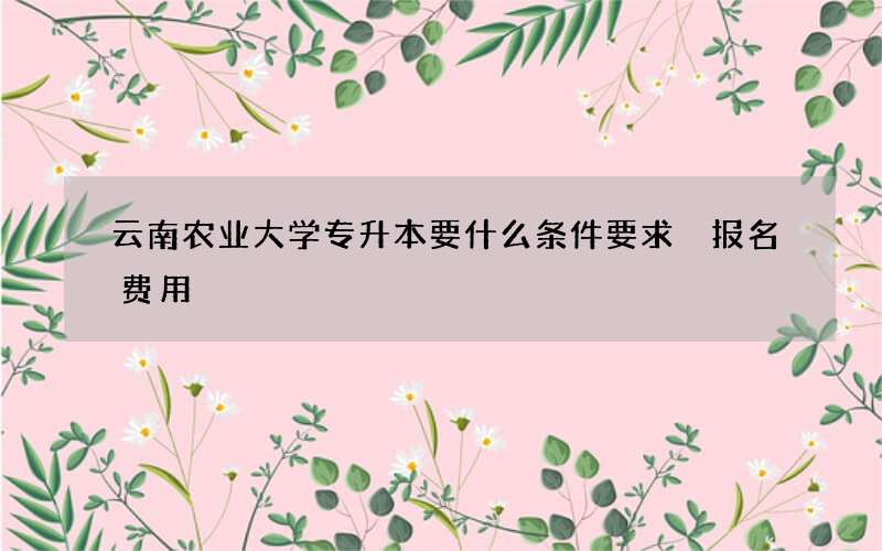 云南农业大学专升本要什么条件要求 报名费用